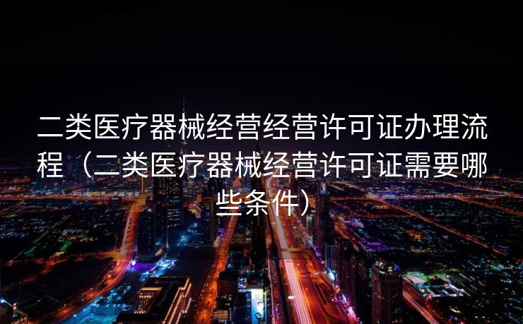 二类医疗器械经营经营许可证办理流程（二类医疗器械经营许可证需要哪些条件）