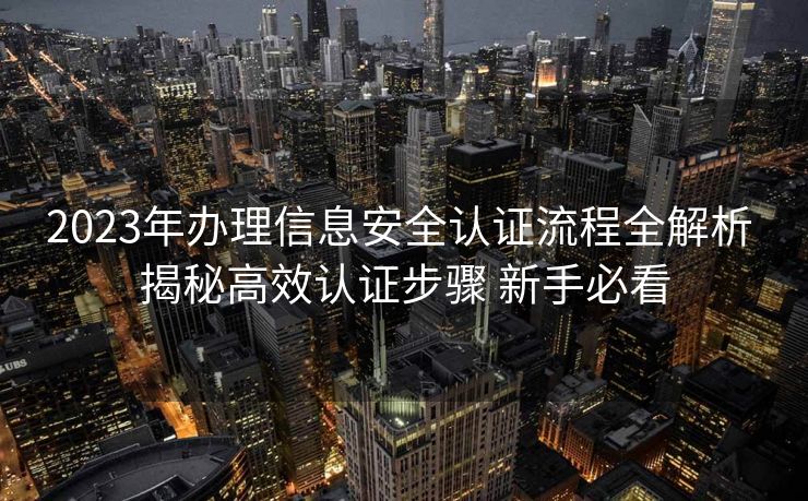 2023年办理信息安全认证流程全解析 揭秘高效认证步骤 新手必看 2023年办理信息安全认证流程全解析 揭秘高效认证步骤 新手必看