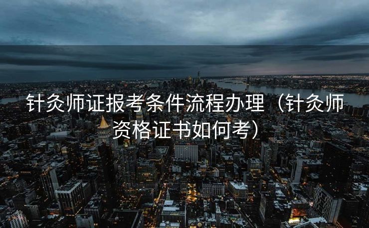 针灸师证报考条件流程办理（针灸师资格证书如何考）