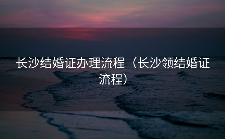 长沙结婚证办理流程（长沙领结婚证流程）