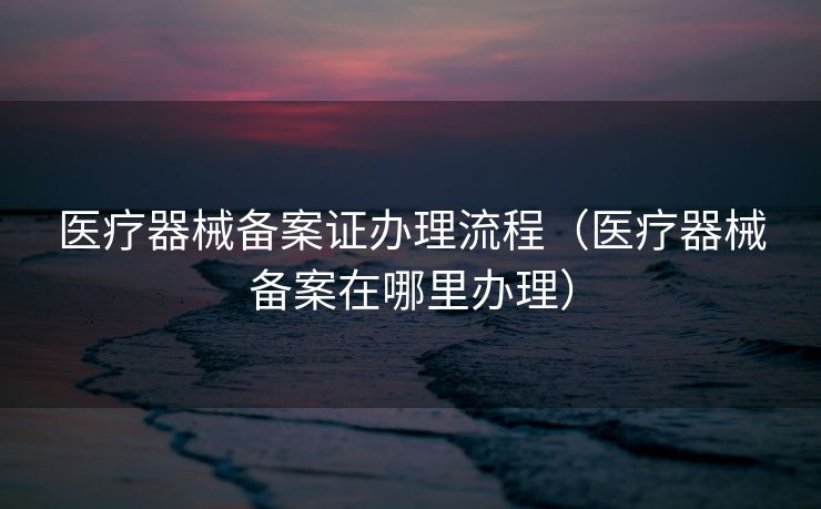 医疗器械备案证办理流程（医疗器械备案在哪里办理）