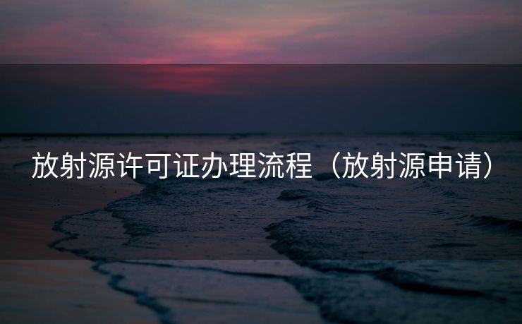 放射源许可证办理流程（放射源申请）