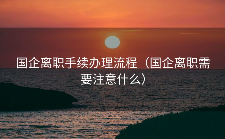 国企离职手续办理流程（国企离职需要注意什么）
