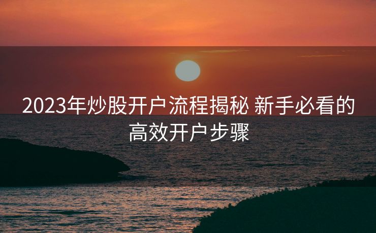 2023年炒股开户流程揭秘 新手必看的高效开户步骤 2023年炒股开户流程揭秘 新手必看的高效开户步骤