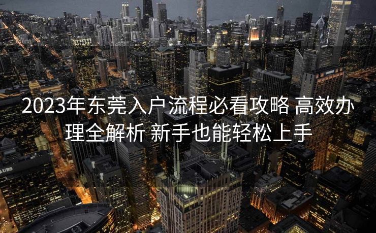 2023年东莞入户流程必看攻略 高效办理全解析 新手也能轻松上手