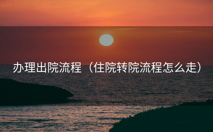 办理出院流程（住院转院流程怎么走）