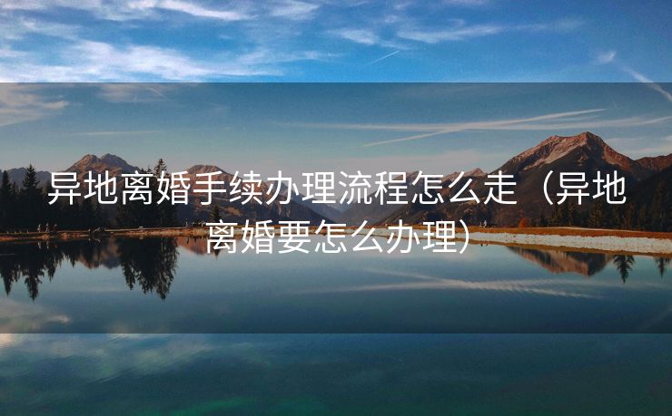 异地离婚手续办理流程怎么走（异地离婚要怎么办理）