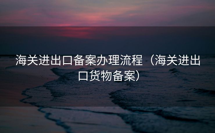 海关进出口备案办理流程(海关进出口货物备案) 海关进出口备案办理流程(海关进出口货物备案)