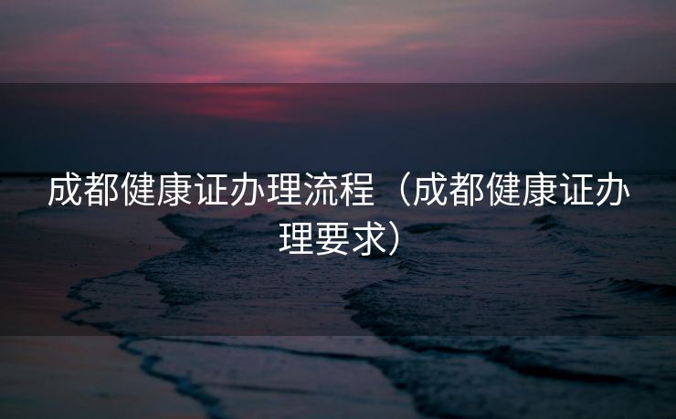 成都健康证办理流程(成都健康证办理要求) 成都健康证办理流程(成都健康证办理要求)
