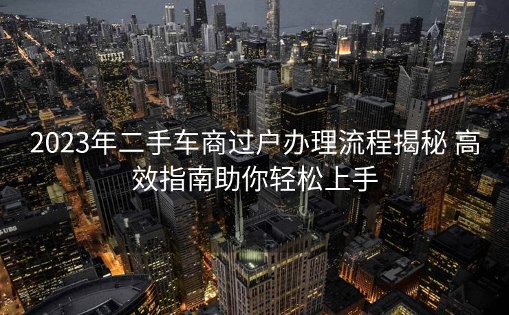 2023年二手车商过户办理流程揭秘 高效指南助你轻松上手