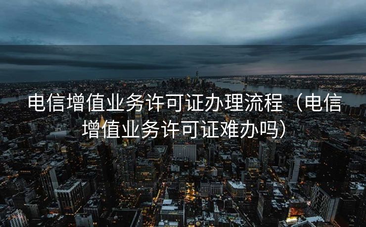 电信增值业务许可证办理流程(电信增值业务许可证难办吗) 电信增值业务许可证办理流程(电信增值业务许可证难办吗)