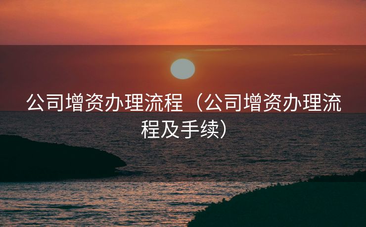 公司增资办理流程(公司增资办理流程及手续) 公司增资办理流程(公司增资办理流程及手续)
