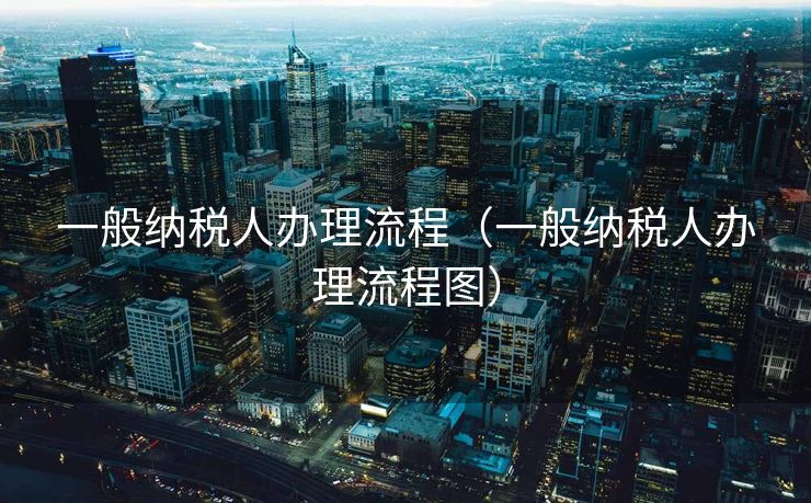 一般纳税人办理流程（一般纳税人办理流程图）