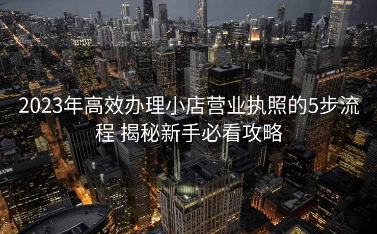 2023年高效办理小店营业执照的5步流程 揭秘新手必看攻略