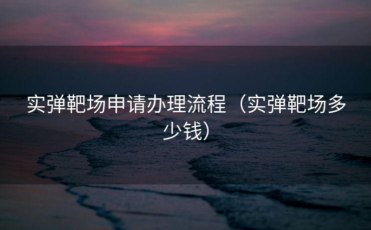 实弹靶场申请办理流程(实弹靶场多少钱) 实弹靶场申请办理流程(实弹靶场多少钱)