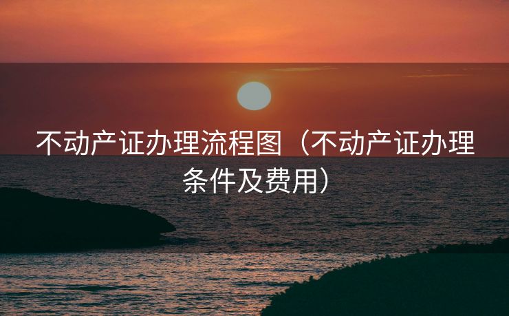 不动产证办理流程图（不动产证办理条件及费用）