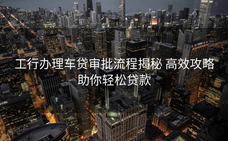 工行办理车贷审批流程揭秘 高效攻略助你轻松贷款