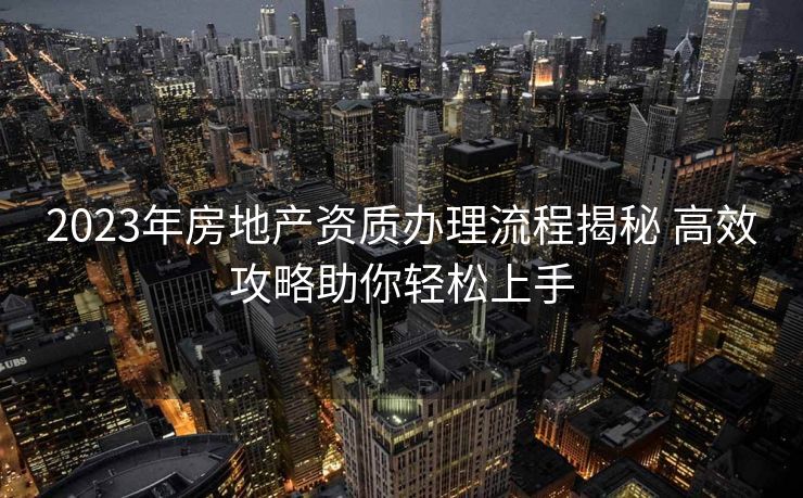 2023年房地产资质办理流程揭秘 高效攻略助你轻松上手