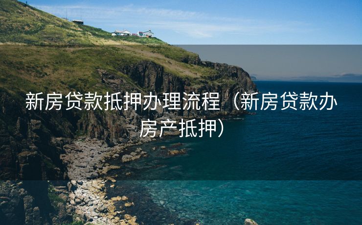 新房贷款抵押办理流程(新房贷款办房产抵押) 新房贷款抵押办理流程(新房贷款办房产抵押)