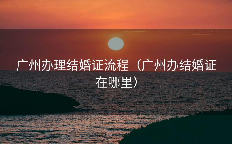广州办理结婚证流程（广州办结婚证在哪里）