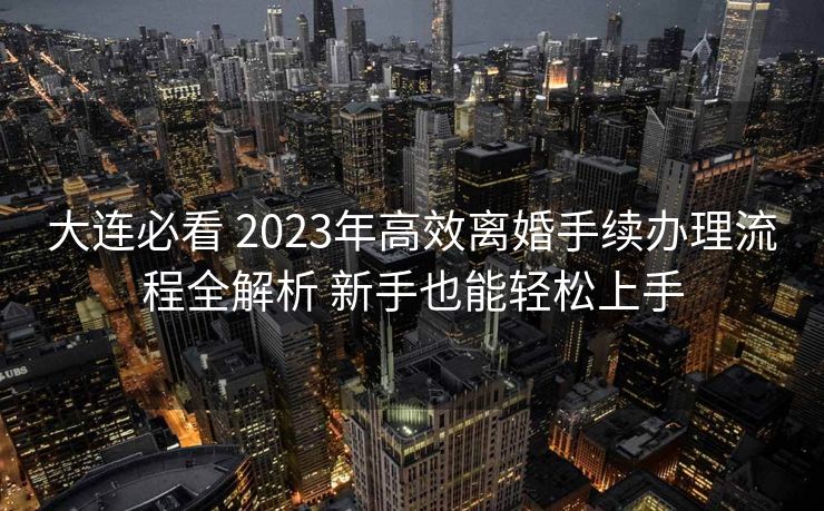 大连必看 2023年高效离婚手续办理流程全解析 新手也能轻松上手