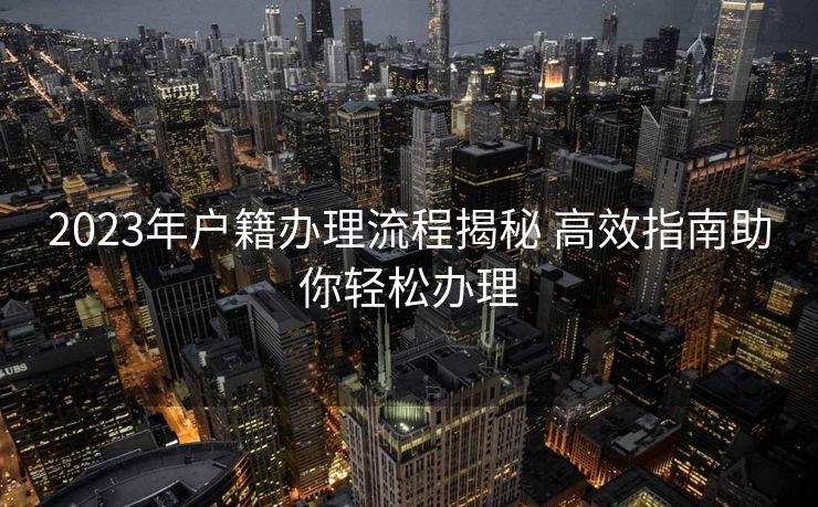2023年户籍办理流程揭秘 高效指南助你轻松办理 2023年户籍办理流程揭秘 高效指南助你轻松办理