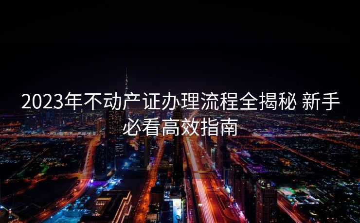 2023年不动产证办理流程全揭秘 新手必看高效指南 2023年不动产证办理流程全揭秘 新手必看高效指南
