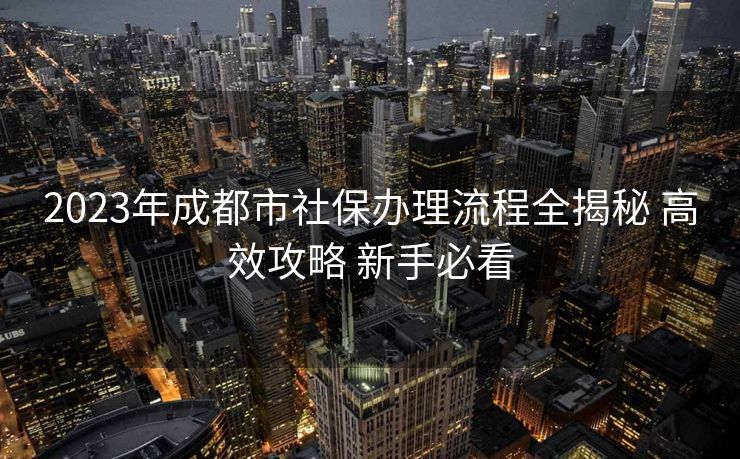 2023年成都市社保办理流程全揭秘 高效攻略 新手必看 2023年成都市社保办理流程全揭秘 高效攻略 新手必看