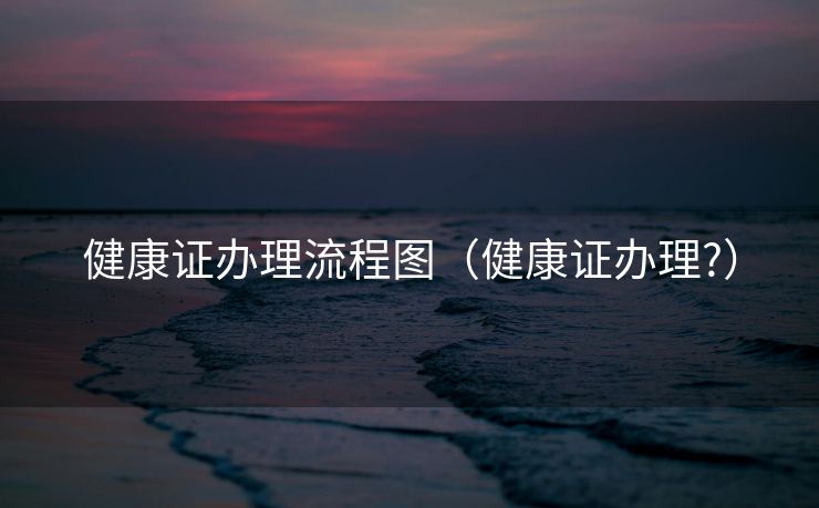 健康证办理流程图（健康证办理?）