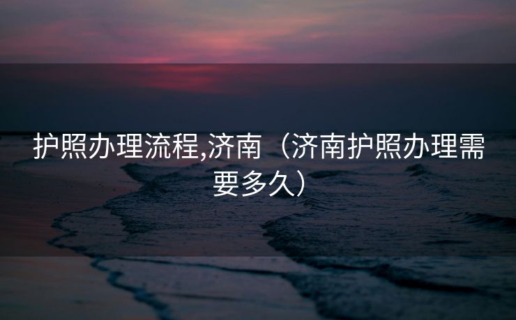 护照办理流程,济南（济南护照办理需要多久）