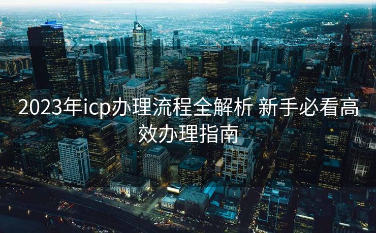 2023年icp办理流程全解析 新手必看高效办理指南