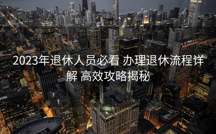 2023年退休人员必看 办理退休流程详解 高效攻略揭秘