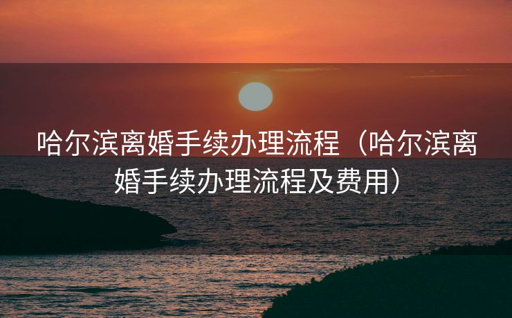 哈尔滨离婚手续办理流程(哈尔滨离婚手续办理流程及费用) 哈尔滨离婚手续办理流程(哈尔滨离婚手续办理流程及费用)