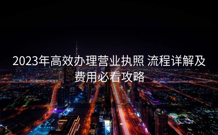 2023年高效办理营业执照 流程详解及费用必看攻略