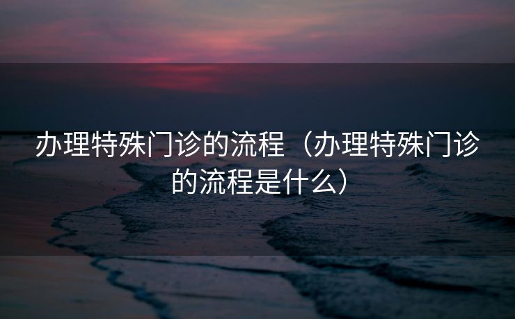 办理特殊门诊的流程（办理特殊门诊的流程是什么）