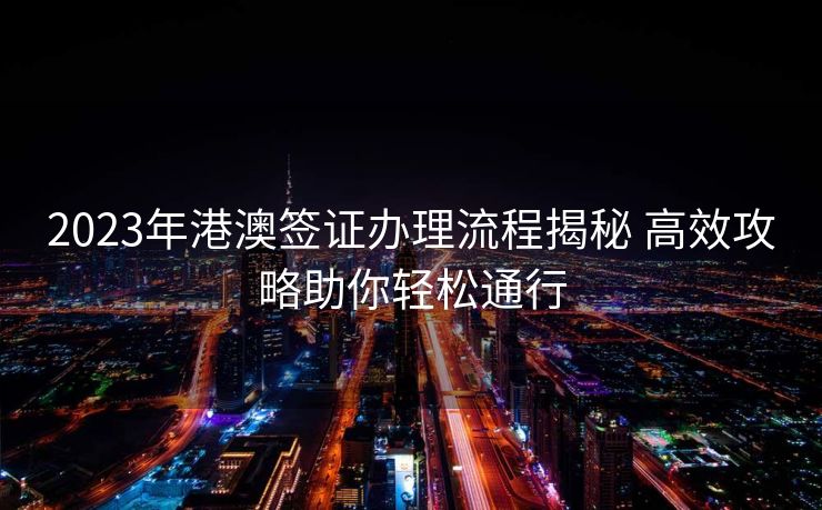 2023年港澳签证办理流程揭秘 高效攻略助你轻松通行