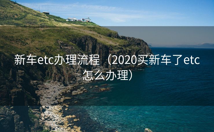 新车etc办理流程(2020买新车了etc怎么办理) 新车etc办理流程(2020买新车了etc怎么办理)