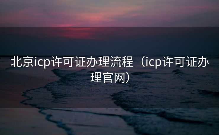 北京icp许可证办理流程(icp许可证办理官网) 北京icp许可证办理流程(icp许可证办理官网)