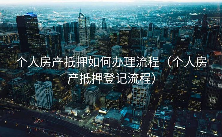个人房产抵押如何办理流程（个人房产抵押登记流程）