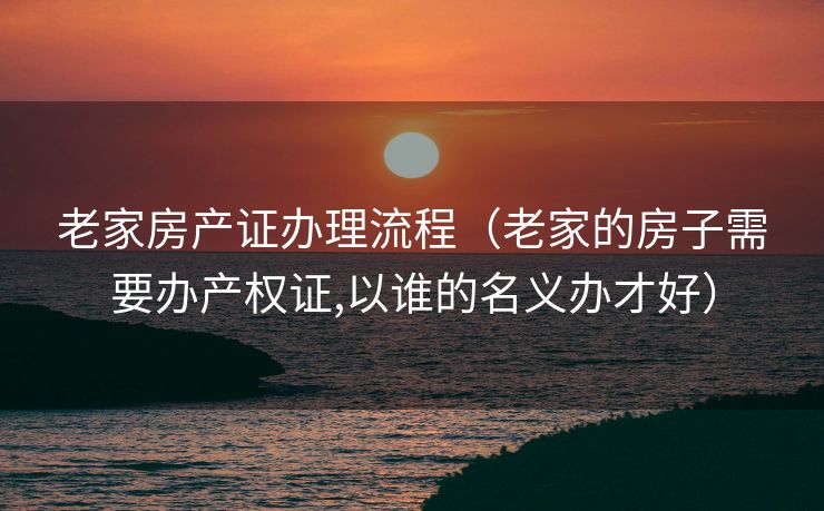 老家房产证办理流程（老家的房子需要办产权证,以谁的名义办才好）