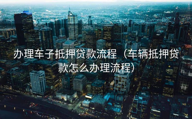 办理车子抵押贷款流程（车辆抵押贷款怎么办理流程）