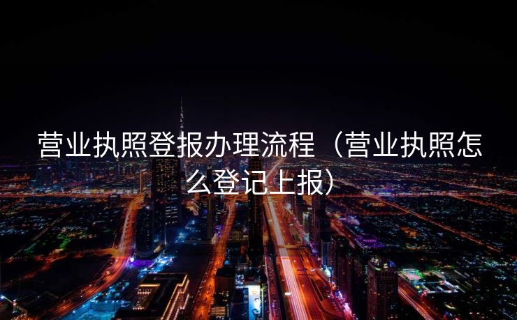 营业执照登报办理流程(营业执照怎么登记上报) 营业执照登报办理流程(营业执照怎么登记上报)