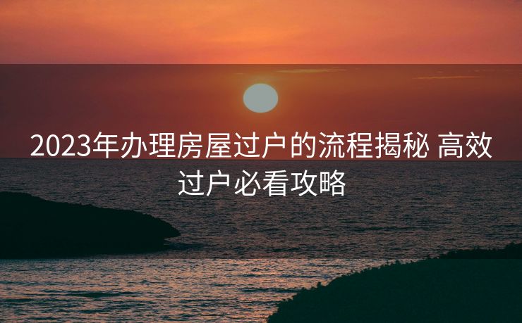 2023年办理房屋过户的流程揭秘 高效过户必看攻略