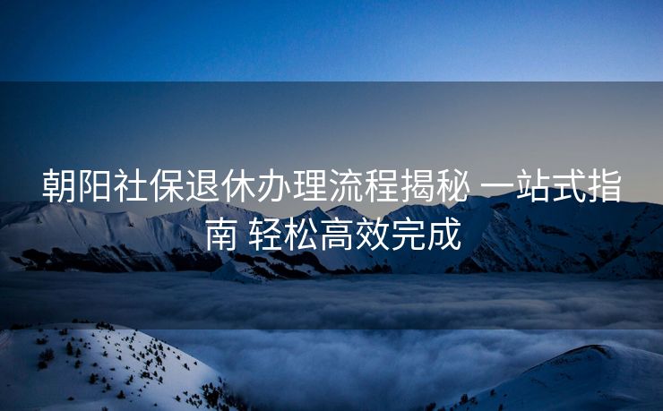 朝阳社保退休办理流程揭秘 一站式指南 轻松高效完成