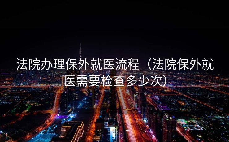 法院办理保外就医流程(法院保外就医需要检查多少次) 法院办理保外就医流程(法院保外就医需要检查多少次)