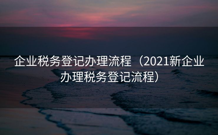 企业税务登记办理流程（2021新企业办理税务登记流程）