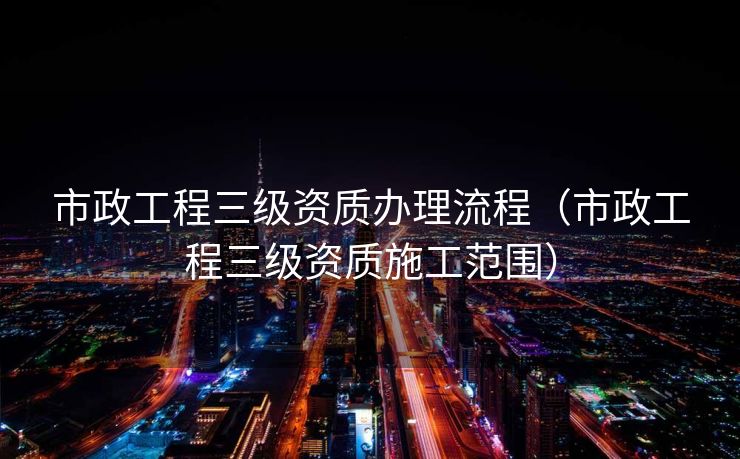 市政工程三级资质办理流程（市政工程三级资质施工范围）
