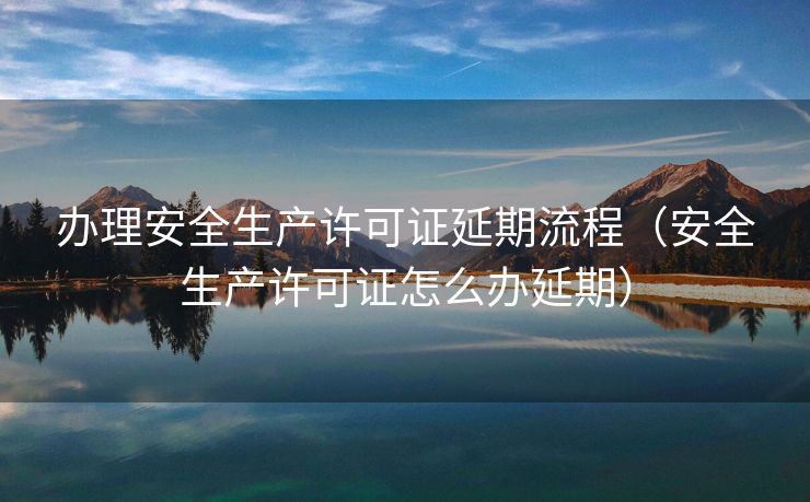 办理安全生产许可证延期流程（安全生产许可证怎么办延期）