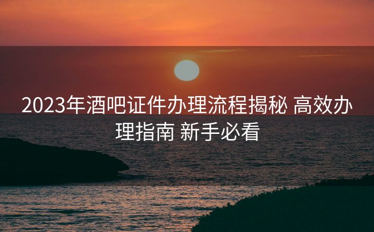 2023年酒吧证件办理流程揭秘 高效办理指南 新手必看 2023年酒吧证件办理流程揭秘 高效办理指南 新手必看