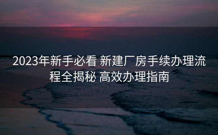 2023年新手必看 新建厂房手续办理流程全揭秘 高效办理指南 2023年新手必看 新建厂房手续办理流程全揭秘 高效办理指南